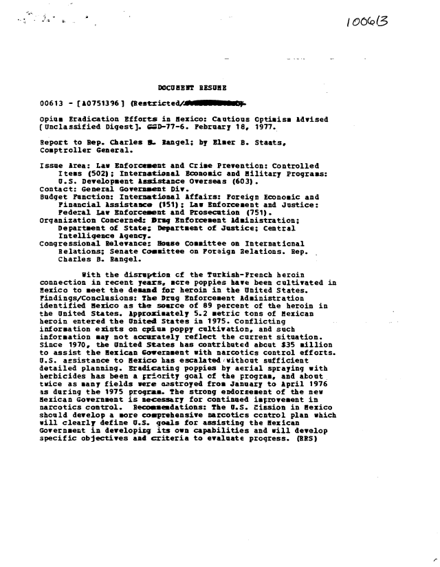handle is hein.gao/gaobaavow0001 and id is 1 raw text is: 

                                                                    o(Q(






                          DOCUMENT RESUME

00613 - CA07513961 (Restcited.        ..-

opium Eradication Efforts in Mexico: Cautious Cptimism Advised
(Unclassified Digest]. 9D-77-6. February 18, 1977.

Report to Rep. Charles S. langel; by Elmer B. Staats,
Comptroller General.

Issue Area: Law Enforcement and Crime Prevention: Controlled
    I tems (502); International Economic and Military Programs:
    U.S. Development Assistance Overseas (603).
Contact: General Government Div.
Budget Function: International Affairs: Foreign Economic and
    Financial Assistance (151); Law Enforcement and Justice:
    Federal Law Enforcement and Prosecution (751).
Organization Concerned: Druq Enforcement Administration;
    Department of State; Department of Justice; Central
    Intelligence Agency.
congressional Relevance- Souse Committee on Internaticnal
    Relations; Senate Committee on Foreign Relations. Rep.
    Charles B. Rangel.

         With the disruption cf the Turkish-French heroin
connection in recent years. acre poppies have been cultivated in
Mexico to meet the demand for heroin in the United States.
Findings/Conclusions: The Drug Enforcement Administration
identified Mexico as the source of 89 percent of the heroin in
the United States. Approximately 5.2 metric tons of Mexican
heroin entered the United States in 1975. Conflicting
information exists on cpiun poppy cultivation, and such
information may not accurately reflect the current situation.
Since 1970, the United States has contributed abcut $35 million
to assist the Mexican Government with narcotics control efforts.
U.S. assistance to Mexico has escalated /without sufficient
detailed planning. Eradicating poppies by aerial spraying with
herbicides has been a prtority goal of the program, and about
twice as many fields were aastroyed from January to April 1976
as during the 1975 program. The strong endorsement of the new
dexican Government is necessary for continued improvement in
narcotics control. Recommendations: The U.S. cission in Mexico
should develop a more comprehensive narcotics ccntrol plan which
will clearly define U.S. goals for assisting the Mexican
Government in developizg its own capabilities and will develop
specific objectives and criteria to evaluate proqress. (RS)


