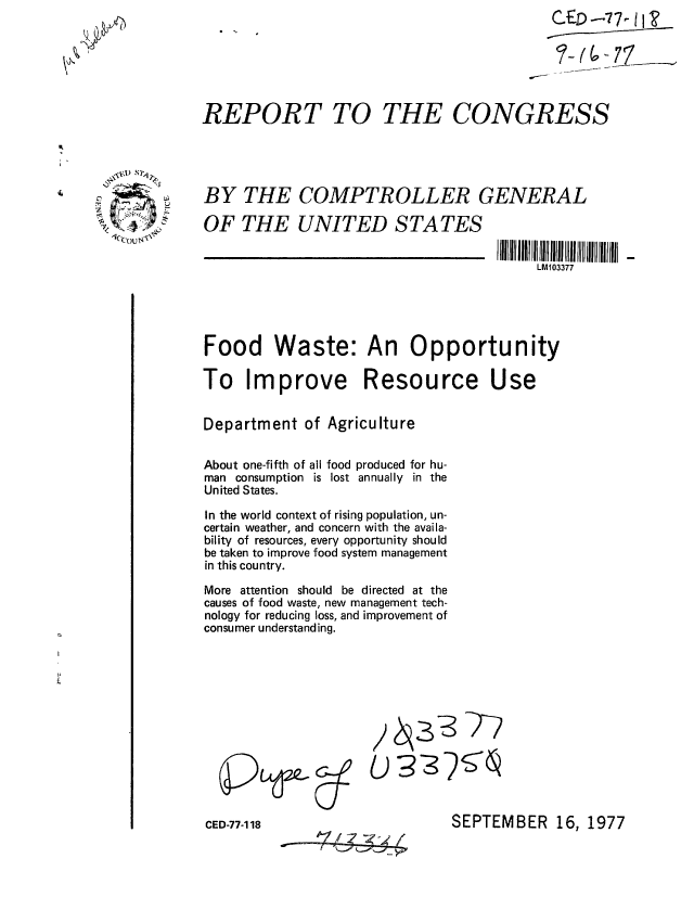 handle is hein.gao/gaobaavxi0001 and id is 1 raw text is: 






REPORT TO THE CONGRESS


IVA S(OUq'


CED-77-118


- ' --7


SEPTEMBER 16, 1977


BY THE COMPTROLLER GENERAL

OF THE UNITED STATES
          ___________________________________________________________________  I lll11 IIIIIIIIIII IIIII011 III IIIIII
                                           LM103377





Food Waste: An Opportunity

To Improve Resource Use


Department of Agriculture


About one-fifth of all food produced for hu-
man consumption is lost annually in the
United States.

In the world context of rising population, un-
certain weather, and concern with the availa-
bility of resources, every opportunity should
be taken to improve food system management
in this country.

More attention should be directed at the
causes of food waste, new management tech-
nology for reducing loss, and improvement of
consumer understanding.


pLfe-


