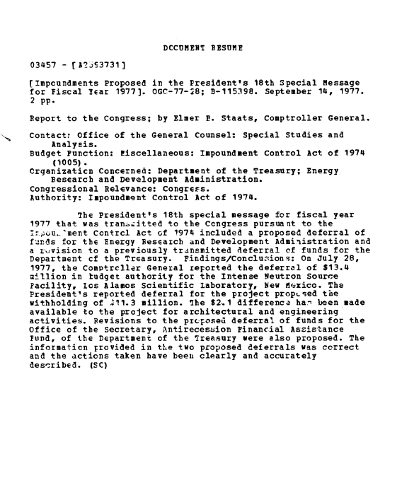 handle is hein.gao/gaobaavyl0001 and id is 1 raw text is: 



DCCUMENlI RESUME


03457 - [A-?23731]

(Impoundments Proposed in the President's 18th Special Message
for Fiscal Year 1977). OGC-77-28; B-115398. September 14, 1977.
2 pp.

Report to the Congress; by Elmer P. Staats, Comptroller General.

Contact: Office of the General Counsel: Special Studies and
    Analysis.
Budget Function: riscellaneous: Impoundment Control Act of 1974
    (1005).
Crganizaticn Concerned: Department of the Treasury; Energy
    Research and Development Administration.
Congressional Relevance: Congress.
Authority: Impoundment Control Act of 1974.

         The President's 18th special message for fiscal year
1977 that was tran :itted to the Congress pursuant to the
1nu.'ment Contrcl Act of 1974 included a proposed deferral of
funds for the Energy Research and Development Administration and
a r vision to a previously transmitted 4eferral of funds for the
Department cf the Treasury. Findings/Conclusions: On July 28,
1977, the Comptrcller General reported the deferral of $13.4
;llion in budget authority for the Intense Neutron Source
Facility, Lcs Alamos Scientific Laboratory, New Mexico. The
President's reported deferral for the project proposed the
withholding of 211.3 million. The $2,.1 difference ha' been made
available to the project for architectural and engineering
activities. Revisions to the prq-osed deferral of funds for the
Office of the Secretary, Antirecession Financial Assistance
Fund, of the Department of the Treasury were also proposed. The
information Frovided in the two proposed deferrals was correct
and the actions taken have beeni clearly and accurately
described. (SC)


