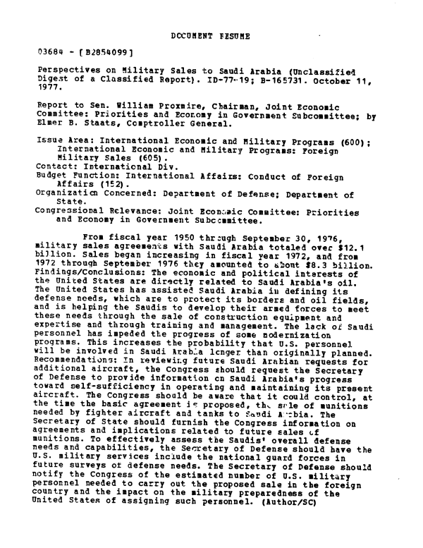 handle is hein.gao/gaobaawaj0001 and id is 1 raw text is: 


DCCUMENT FESUME


03684 - (B2854099]

Perspectives on Military Sales to Saudi Arabia (Unclassified
Diges.t of a Classified Report). ID-77-'19; B-165731. October 11,
1977.

Report to Sen. William Proxmire, Chairman, Joint Economic
committee: Priorities and Economy in Government Subcommittee; by
Elmer B. S taats, Comptroller General.

Issue Area: International Economic and ilitary Programs (600);
     International Economic and Military Programs: Foreign
     Military Sales (605).
 Contact: International Div.
 Budget Function: International Affairs: Conduct of Foreign
     Affairs (IE2).
 Organization Concerned: Department of Defense; Department of
     State.
 Congressional Relevance: Joint Econzaic Committee: Priorities
     and Economy in Government Subccmmittee.

          From fiscal year 1950 thr:ugh September 30, 1976,
 military sales agreeme ts with Saudi Arabia totaled over $12.1
 billion. Sales began increasing in fiscal year 1972, and from
 1972 through September 1976 they amounted to 6zont $8.3 billion.
 Findings/Conclusions: The economic and political interests of
 the United States are directly related to Saudi Arabia's oil.
 The United States has assisted Saudi Arabia in defining its
 defense needs, which are to protect its borders and oil fields,
 and is helping the Saudis to develop their armed forces to meet
 these needs through the sale of construction equipment and
 expertise and through training and management. The lack of Saudi
 personnel has impeded the progress of some modernization
 programs. This increases the probability that U.S. personnel
 will be involved in Saudi Arab-a longer than originally planned.
 Recommendations: In reviewiLg future Saudi Ara±bian requests for
 additional aircraft, the Congress should request the Secretary
 of Defense to provide information cn Saudi Arabia's progress
 toward self-sufficiency in operating and maintaining its present
 aircraft. The Congress should be aware that it could control, at
 the time the basic agreement ie proposed, th.. si-le of munitions
 needed by fighter aircraft and tanks to -n_-di A.-:bia. The
 Secretary of State should furnish the Congress information on
 agreements and implications related to future sales (f
 munitions. To effectively assess the Saudis' overall defense
 needs and capabilities, the Secretary of Defense should have the
 U.S. military services include the national guard forces in
 future surveys ot defense needs. The Secretary of Defense should
 notify the Congress of the estimated number of U.S. military
 personnel needed to carry out the proposed sale in the foreign
 country and the impact on the military preparedness of the
United States of assigning such personnel. (Author/SC)


