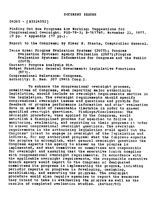 handle is hein.gao/gaobaawhl0001 and id is 1 raw text is: 


DOCUMENT FESUME


04265 - [B3324552]

Finding Out How Programs Are Working: Suggestions for
Congressional Oversight. PAD-78-3; B-161740. Ncvember 22, 1977.
29 pp. + appendix (17 pp.) .

Report to the Congress; by Elmer B. Staats, Comptroller General.

Issaue Area: Program Evaluation Systems (2600); Program
    Evaluation Systems: Agency Evaluation (2601);Program
    Evaluation Systems: Information for Congress and the Public
    (2603).
Contact: Program Analysis Div.
Budget Function: General Government: Legislative Functions
     %80).
Congressional Relevance: Congress.
Authority: S. Res. 307 (94th Cong.).

         To enhance the congressionaJ oversight process,
committees of Congress, when reporting major authorizing
legislation, should include an oversight requirements section in
the legislation. The oversight requirements should specify
congressional oversight issues and questions and provide for
feeaback ot program performance information and othe- evaluation
data on some kind of reasonable timetable in order to answer
specified cvegight queptions. Findings/Conclusions: The
oversight procedure, when applied by the Congress, would
establish a disciplined process for agencies to follow in
monitoring, evaluating, and reporting on their programs in order
to answer congressional oversight guestions. The oversiqht
requirements in the authorizing legislation wiuld spell out thc
Congress' intent to engage in oversight of the 41.gislation and
indicate, for any authorized program: what the Congress expects
the program to accomplish, what general oversight questions the
Congress expects the agency to answer as the program is
implemented, and what committee or committees are responsible
for oversight and assuring that the executive branch complies
with congressional oversight requirements. In accordance with
the applicable oversight requirements, the responsible executive
branch agency would report to the Congress or designated
committees its progress in implementing the program, inciuding
periodic reports on progress in developing, designing,
establishing, and executing the prcgrams. The oversight
procedure would also require agencies to report the measures
they intend to take im evaluating the program as well as the
results of completed evaluation studies. (Author/SC)


