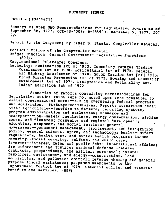 handle is hein.gao/gaobaawhy0001 and id is 1 raw text is: 

DOCUMENT FESUME


04283 - [B3414671]
Summary of Open GAO Recommendations for Legislative Action as of
September 30, 1977. OCR-78-1003; B-185993. December 5, 1977. 207
pp.
Repogrt tc the Congress; by Elmer B. Staats, Comptroller General.

Contact: Office of the Comptroller General.
Budget Function: General Government: Legislative Functions
     (801).
 Congressional Relevance: Congress.
 Authority: Reclamation Act of 1902. Commodity Futures Trading
     Commission Act of 1974. Agricultural Act of 1970. Federal
     Aid Highway Amendments of 1974. 5otor Carrier Act [of] 1935.
     Flood Disaster Protection Act of 1973. Housing and Community
     Development Act of 1974. Immigration and Nationality Act.
     Indian Rducation Act of 1972.

          Summa7ies of reports containing recommendations for
 legislative action which were not acted upon werp presented to
 assist congressional committees in overseeing Federal programs
 and activities. Findings/Conclusicns: Reports summarized dealt
 with: agriculture--benefits to farmers, reporting systems,
 program administration and evaluation; commerce and
 transportation--safety regulations, energy conservation, air]ine
 costs, and finances; community and regional development;
 eduLation, manpower, and social services; general
 g3ver.ament--personnel management, procurement, and immigratian
 policy; general science, space, and technology; health--safety
 regulations, health care, and mental health programs; iiicome
 security--social security, welfarc, and child care;
 interest--interest rates and public debt; international affairs;
 law enforcement and justice; national defense--defense
 contriacts, preparedness, and military person!-,l; natural
 resources, environment, and energy--conservation, land
 acquisition, and poflution control; revenue sharing and general
 purpose fiscal assistance; prcposed amendments to the
 Impoundment Control Act of 1974; internal audits; and veterans
1,enefits and services. (HTW)


