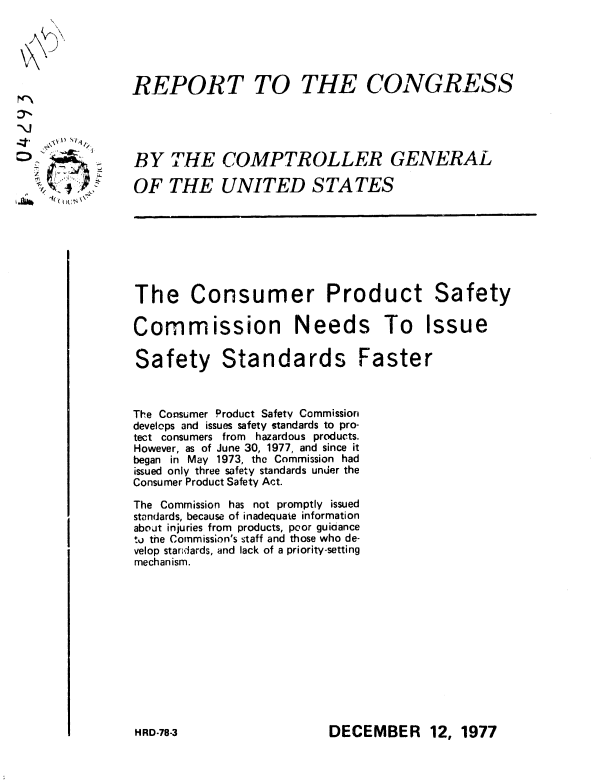 handle is hein.gao/gaobaawib0001 and id is 1 raw text is: 





REPORT TO


THE CONGRESS


BY THE COMPTROLLER GENERAL

OF THE UNITED STATES


The Consumer Product Safety

Commission Needs To Issue

Safety Standards Faster



The Consumer Product Safety Commission
develops and issues safety standards to pro-
tect consumers from hazardous products.
However, as of June 30, 1977, and since it
began in May 1973, the Commission had
issued only three safety standards under the
Consumer Product Safety Act.

The Commission has not promptly issued
standards, because of inadequate information
about injuries from products, peor guidance
to the Commission's staff and those who de-
velop standards, and lack of a priority-setting
mechanism.


DECEMBER 12, 1977


VX


 A %. 1)   14


HRD-78-3


