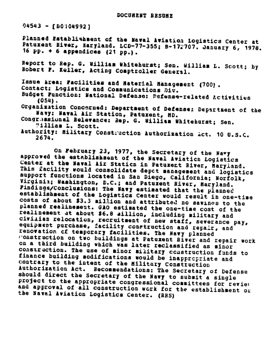 handle is hein.gao/gaobaawjy0001 and id is 1 raw text is: 
DOCUMENT RESUME


04543 - [BO'04992]
Planned Establishment of the Naval Aviatioa Logistics Center at
Patuxent Rivere Haryland. LCD-77-355; B-17-6707. Januaxy 6, 1978.
16 pp. + 6 appendices (21 pp.).
Report to Rep. G. William Whitehurst; Sen. William L. Scott; by
Robert F. Keller, Acting Comptroller General.

Issue Area: Facilities and Material Management (700?.
Contact; Logistics and Communications Div.
Budget Function: National Defense: Defense-related Lctivitis
     (054).
 Organization Concerned: Department of Defense; Depirtsent of the
     Navy: Naval Air Station, Patuxent, MD.
 Congrassiunal Relevance: aep. G. William Whiteburst; Sen.
     ,illiam L. Scott.
 Authority: Military Constr'uction Authorization ;ct. 10 U.S.c.
     2674.
          on February 23, 1977, the Secretary of the Navy
 approved the establishment of the Naval Aviaticn Logistics
 Center at the Naval Air Staticn in Patuzect River, Maryiand.
 This facility would consolidate depct management and logistics
 support functions located in San Diego, California; Norfolk,
 Virginia; Washington, D.C.; and Patuxent River, Maryland.
 Findings/Conclusions: The Navy estimated that the planned
 establishment of the Logistics Center would result in one-time
 costs of about $3.3 million and attributed no savinas to the
 planned realinement. GAO estimated the one-time cost of the
 realinement at about $6.8 aillion, including military and
 civijlian relocatiun, recruitment of new staff, severance pay,
 equipmeDt purchase, facility construction and repair, and
 renovation cf temporary facilities. The Navy planned
 ,'onstruction on two buildings at Patuxent River and repair work
 on a third building which was later reclassified as minor
 construction. The use of minor military ccnstruction funds to
 finance building modifications would be inapprc-riate and
 contrary to the intent of the military Construction
 Authorization Act. Recommendations: The Secretary of Defense
 should direct the Secretary of the Navy to submit a single
 project to the appropriate congressional committees for reviei
 and approval of all construction work for the establishment ox
the Naval Aviation Logistics Center. (RES)


