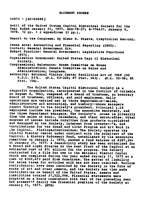 handle is hein.gao/gaobaawkx0001 and id is 1 raw text is: 


D(,CUABN2T ABSORB


04574 - (80104989]
Audit of the United States Capitol Historical Society for the
Year Emded Januar7 31, 1977. GGD-78-27; 8-176631, January 9.
1978. 12 pp. + 2 appendices (3 pp.).
Report to the Congress; by Bluer B. Staats, Ccptroller Gentral.

Issue Area: Accounting and Financial Reporting (2800).
Contact: General Government Div.
Budget Function3 General Governmevt: Legislative Functions
     (801).
Organization Concerned: United States Capitcl Historical
    Society.
Congressional Relevance: House Committee on House
    Administration; Senate Committee on Rules and
    Adsinistration; Congress.
Authority: National Visitor Center Facilities Act of 1968 (40
    U.S.C. 831).   (P.L. 93-226; 87 Stat. 943).  (P.L. 92-56; 85
    Stet. 156).

         The United Stateb Capitol Historical Society is a
nonprofit orgauizations incorporated in the District of Columbia
on August 8p 1962, composad of a board of trustees, an honorary
board cf trustees, officers, and paid employees. Daily
operations are carried out by three departenots--sales,
administrative and accounting* and history--whose managers
raport 4irectly to tLe Societyls president. Ptincipal Fid
employees include the president, the executive secretary, and
the three department managers. The Societyls =coae is primarily
from the sales of boo.c., calendars, and other merchendise. Other
sources of income include royalties from products cuyrigbted
and designed by the Society, interest from investl'  ts, and
contributions for the Sound and Lioht Program and Art Vork in
che Caitol. Findings/Conclurioas: The Societj operates the
Capital Visitor Center under contxact with the Architect of the
Capitol. A History Endowment Fund, established by the executive
committee on January 20 1970, showed a fund balunce of $287,344
at January 31, 1977. A feasibility study has been authorized for
a Sound and Light Progmal on the east front of the Capitol at an
estimated cost of SIC Billion for the program. The Society
contracted fir a film for use in the National Visitor Center
uhich was completed during the year ended Janrnary 31, 1975 at a
cost of $330,673 paid from donations. The matter of liability
for sales taxes for articles sold has not been resolved. Various
contributicn have been received by the Society in the fore of
works ¢f art and other assets, and the Society has ilso made
contributions on behalf of the United States. Assets and
liabilities totaled J1,522,946. Financial statements were
prepared on a basis consistent with that of the preceding year
and present!4 fairly the financial position of the Society at
January 31, 1977. (HTI)


