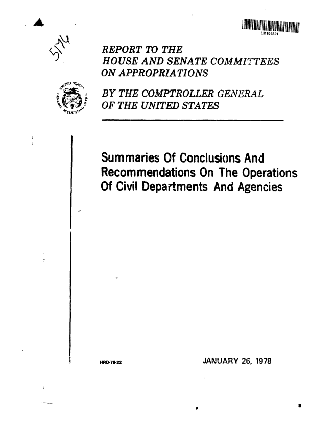 handle is hein.gao/gaobaawog0001 and id is 1 raw text is: 


   REPORT TO THE
   HOUSE AND SENATE COMMITTEES
   ON APPROPRIATIONS

;  BY THE COMPTROLLER GENERAL
   OF THE UNITED STATES



   Summaries Of Conclusions And
   Recommendations On The Operations
   Of Civil Departments And Agencies


JANUARY 26, 1978


HR0-78-23


