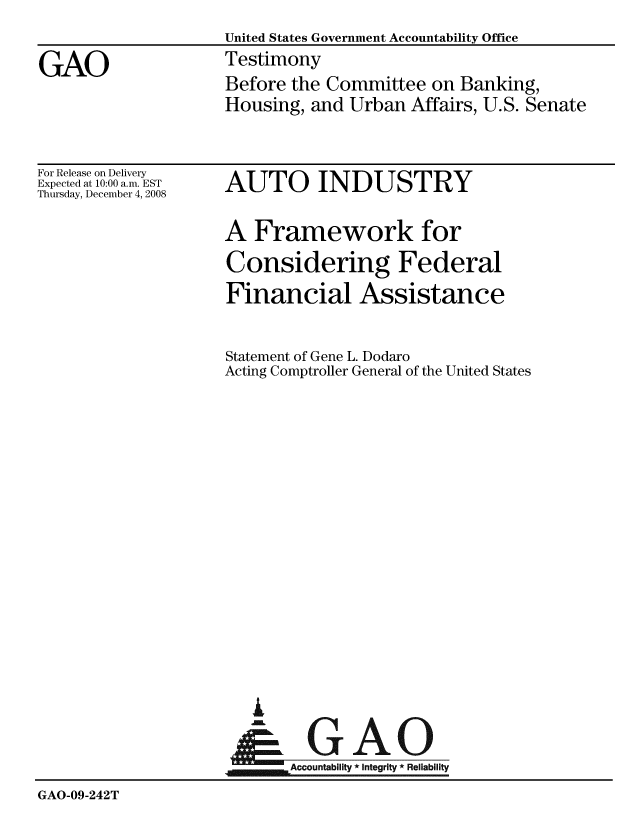 handle is hein.gao/gaobaawpx0001 and id is 1 raw text is:                     United States Government Accountability Office
GAO                 Testimony
                    Before the Committee on Banking,
                    Housing, and Urban Affairs, U.S. Senate


For Release on Delivery
Expected at 10:00 a.m. EST
Thursday, December 4, 2008


AUTO INDUSTRY

A Framework for
Considering Federal
Financial Assistance

Statement of Gene L. Dodaro
Acting Comptroller General of the United States


GAO


                           Accountability * Integrity * Reliability
GAO-09-242T


  I

Aei


