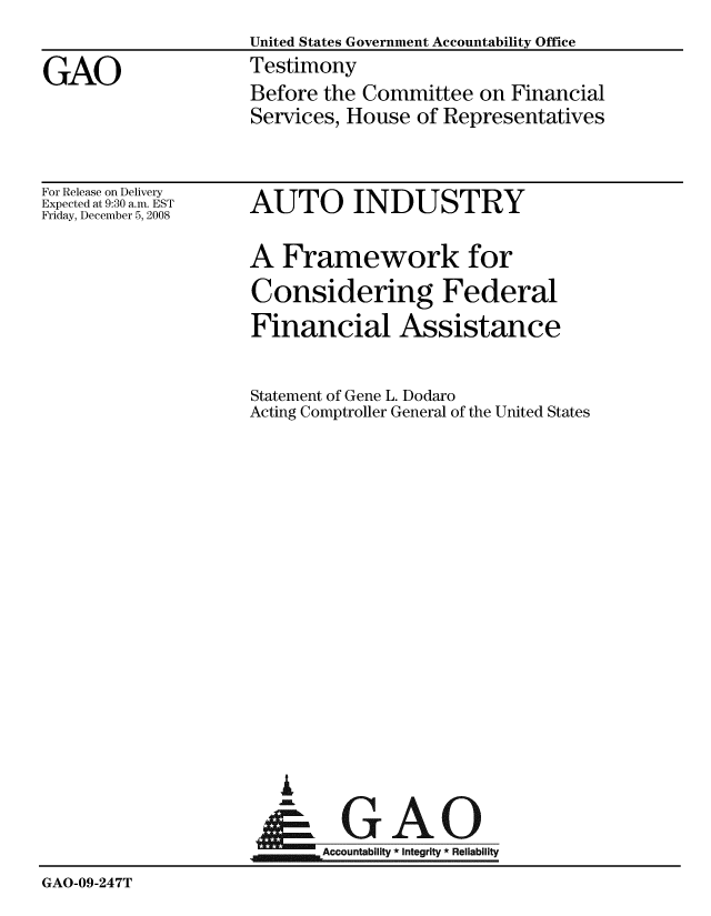 handle is hein.gao/gaobaawqa0001 and id is 1 raw text is:                     United States Government Accountability Office
GAO                 Testimony
                    Before the Committee on Financial
                    Services, House of Representatives


For Release on Delivery
Expected at 9:30 a.m. EST
Friday, December 5, 2008


AUTO INDUSTRY

A Framework for
Considering Federal
Financial Assistance

Statement of Gene L. Dodaro
Acting Comptroller General of the United States


I


GAO


                    4Accountability * Integrity * Reliability
GAO-09-247T


