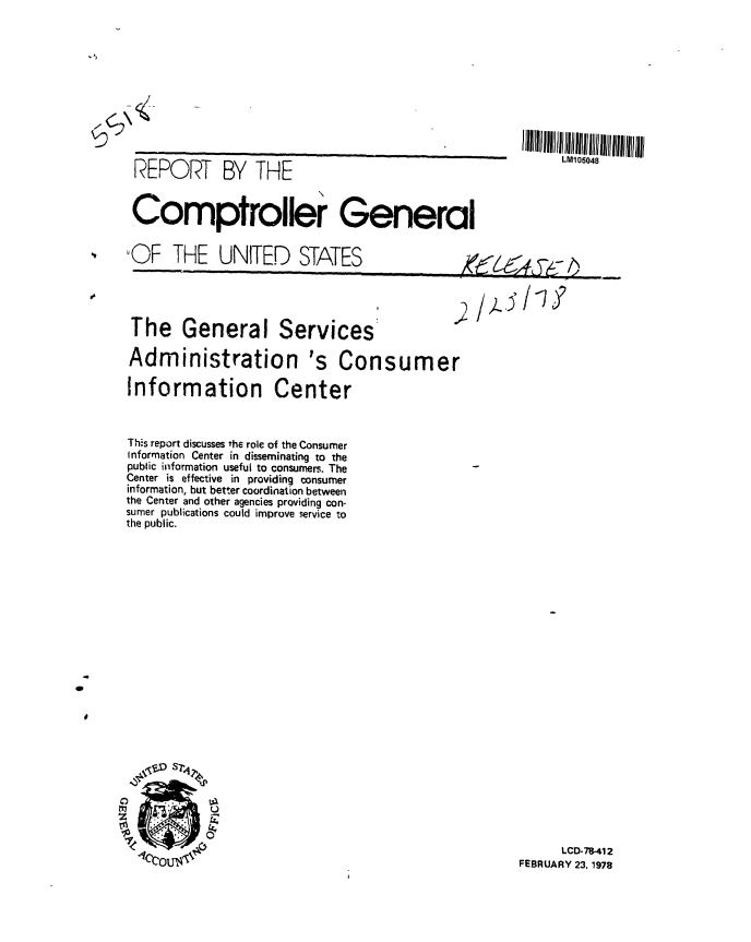 handle is hein.gao/gaobaawqh0001 and id is 1 raw text is: 












REPORT BY THE


LM105048


Comptroller General


OF THE UNITED STATES                                     -,


The General Services


Administration 's Consumer

Information Center



This report discusses the role of the Consumer
Information Center in disseminating to the
public information useful to consumers. The
Center is effective in providing consumer
information, but better coordination between
the Center and other agencies providing con-
sumer publications could improve service to
the public.


      LCD-78-412
FEBRUARY 23, 1978


