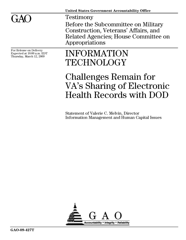 handle is hein.gao/gaobaawwd0001 and id is 1 raw text is:                    United States Government Accountability Office
GAO                Testimony
                    Before the Subcommittee on Military
                    Construction, Veterans' Affairs, and
                    Related Agencies; House Committee on
                    Appropriations


For Release on Delivery
Expected at 10:00 a.m. EDT
Thursday, March 12, 2009


INFORMATION
TECHNOLOGY


Challenges Remain for
VA's Sharing of Electronic
Health Records with DOD

Statement of Valerie C. Melvin, Director
Information Management and Human Capital Issues













   I
 A GA


,mAccountability * Integrity * Reliability


GAO-09-427T


