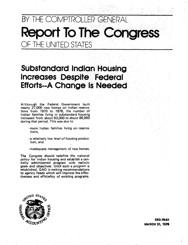 handle is hein.gao/gaobaawxv0001 and id is 1 raw text is: 



BY THE COMPTROLLER GENERAL



Report To The ..o'gres

OF THE UNITED STATES


Substandard Indian Housing

Increases Despite Federa

Efforts--A Change ls Needed



Although the Federal Government built
nearly 27,000 new homes on Indian reserva-
tions from 1970 to 1976, the number of
Indian families living in substandard housing
increased from about 63,000 to about 86,000
during that period. This was due to

    --more Indian families living on reserva-
    tions,
    --a relatively low level of housing produc-
    tion, and
    --inadequate management of new homes.

The Congress should redefine the national
policy for Indian housing and establish a cen-
trally administered program with realistic
goals and objectives. Until such a program is
established, GAO is making recommendations
to agency heads which will improve the effec-
tiveness and efficiency of existing programs.





0  ODSP


  Izi        U


     CED,7863
MARCH 31, 1S07



