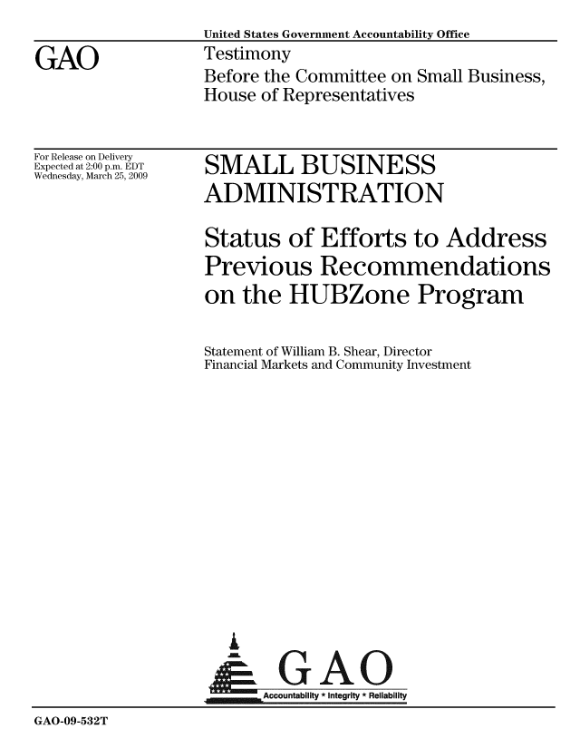 handle is hein.gao/gaobaawyy0001 and id is 1 raw text is:                    United States Government Accountability Office
GAO                Testimony
                   Before the Committee on Small Business,
                   House of Representatives


For Release on Delivery
Expected at 2:00 p.m. EDT
Wednesday, March 25, 2009


SMALL BUSINESS
ADMINISTRATION


Status of Efforts to Address
Previous Recommendations
on the HUBZone Program

Statement of William B. Shear, Director
Financial Markets and Community Investment


  i
      A gAO
&m  mAccounabity * Integrity * Reliability


GAO-09-532T


