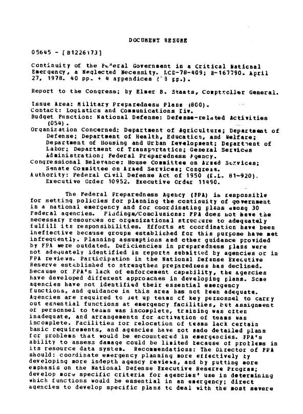 handle is hein.gao/gaobaaxas0001 and id is 1 raw text is: 




DOCUMENT RESUBIE


05645 - [B1226173]

Continuity of the o-Aeral Government in a Critical Naticnal
Emergency, a Neqlected Necessity. LCE-78-409; 18-16790. kpril
27, 1978. 40 pp. + 4 appendices (-3 pr.).

Report to the Congress; by Elmer B. Staats, Comptroller General.

Issue Area: Military Preparedness Plans 4800).
Contact: Logistics and Communications Eiv.
Budget Function: National Defense: Defense-rel4ted Activities
     (054).
 Organization Concerned: Department of Agricultuze; Department of
     Defense; Department of Health, Educatic, and Nelfare;
     Department of Housing and Urban Levelopment; Department of
     Labor; Department of Transpirtaticn; General Services
     Administration, Federal Preparedness Pgency.
Congressional Relerance: House Committee on Aiued Siurvices;
    Senate Committee on Arsed Services; Congress.
Authority: Federal Civil Defense Act of 1950 IF.L. 81-920),
    Executive Order 10952. Executive Order 11490.

          The Federal Preparedness Agency (FPA) ib responsitle
for setting policies for planning the continuity of government
in a national emergency and for coordinating plans among 30
Federal agencies. Fiadings/Conclusions: FPA does not h-ave the
necessary resources or organizational strucdure to adequately
fulfill its responsibilities. Efforts at coordination have been
ineftective because groups established for this purpose have met
infreq:ently. Planning assumptions and ether guidance provided
by FPA were outdated. Deficiencies in preparedness ;lans were
not adequately identified in reports subsitted by agencies or in
FPA reviews. Participation in the National Defense Executive
Reserve established to strengthen preparedness has declined.
Because ot FPA's lack of enforcement capability, the agercies
have developed different approaches in developing plans. Some
agencies have not identified their essential emergency
functions, and guidance in this area has not teen adequate.
Agencies are required to set up teams cf key peisonnel to carry
out essential functions at emergency facilities, but assignment
of personnel to teaws was incopplets, training was often
inadequate, and arrangements for activation of teams was
incomplete. Facilities tor relocation of teams lack certain
basic requirements, and agencies have not made detailed plans
for problems that would be encountered in emergencies. FPA's
ability to assess damage could be limited tecause of protlems in
its resource data system. Recommendations: The Director of EPA
should: coordinate emergency planning more effectively ty
developing more indepth agency reviehs, and by putting more
emphasis on the National Defense Executive Reserve Program;
develop morw specific criteria for agencies* use in determining
which functions would be essential in an emergency; direct
agencies to develop specific plans tc deal with the most severe


