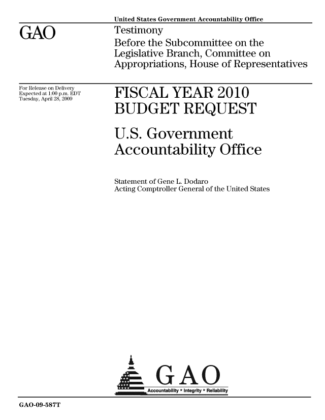 handle is hein.gao/gaobaaxbl0001 and id is 1 raw text is:                     United States Government Accountability Office
GAO                 Testimony
                    Before the Subcommittee on the
                    Legislative Branch, Committee on
                    Appropriations, House of Representatives


For Release on Delivery
Expected at 1:00 p.m. EDT
Tuesday, April 28, 2009


FISCAL YEAR 2010
BUDGET REQUEST

U.S. Government
Accountability Office

Statement of Gene L. Dodaro
Acting Comptroller General of the United States


  A

WAccountability * Integrity * Reliability


GAO-09-587T


