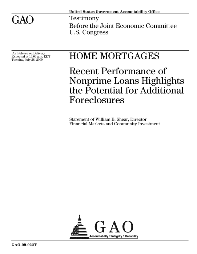 handle is hein.gao/gaobaaxme0001 and id is 1 raw text is: United States Government Accountability Office
Testimony
Before the Joint Economic Committee
U.S. Congress


For Release on Delivery
Expected at 10:00 a.m. EDT
Tuesday, July 28, 2009


HOME MORTGAGES


                   Recent Performance of
                   Nonprime Loans Highlights
                   the Potential for Additional
                   Foreclosures

                   Statement of William B. Shear, Director
                   Financial Markets and Community Investment













                      i
                    N GAO
                          Accountability * Integrity * Reliability
GAO-09-922T


GAO


