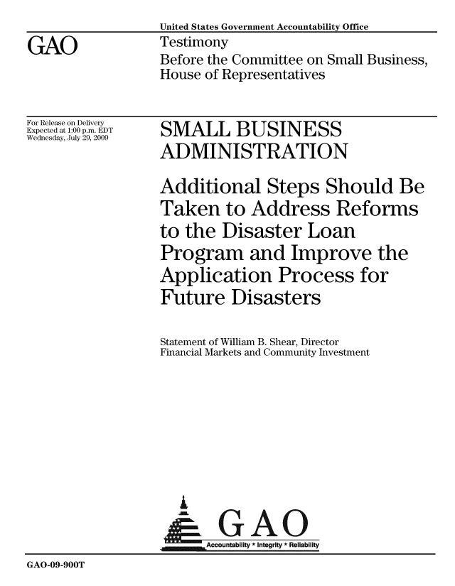 handle is hein.gao/gaobaaxmj0001 and id is 1 raw text is: United States Government Accountability Office
Testimony
Before the Committee on Small Business,
House of Representatives


For Release on Delivery
Expected at 1:00 p.m. EDT
Wednesday, July 29, 2009


SMALL BUSINESS
ADMINISTRATION


                  Additional Steps Should Be
                  Taken to Address Reforms
                  to the Disaster Loan
                  Program and Improve the
                  Application Process for
                  Future Disasters

                  Statement of William B. Shear, Director
                  Financial Markets and Community Investment







                    A
                  &0GAO
                  ~Accountabiit * Integrity * Reliability
GAO-09-900T


GAO


