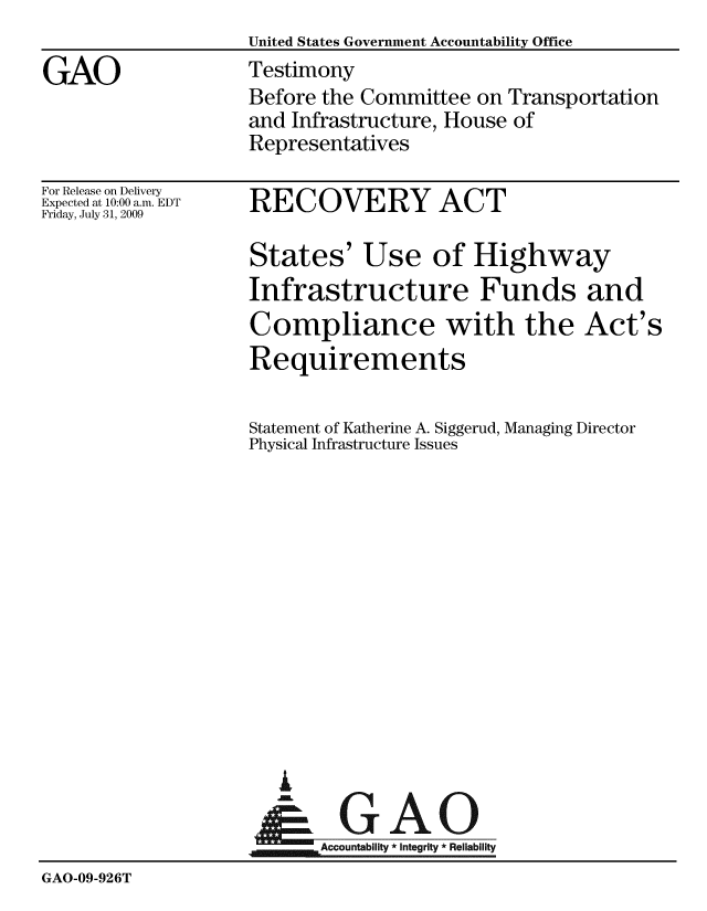handle is hein.gao/gaobaaxmv0001 and id is 1 raw text is:                    United States Government Accountability Office
GAO                Testimony
                    Before the Committee on Transportation
                    and Infrastructure, House of
                    Representatives


For Release on Delivery
Expected at 10:00 a.m. EDT
Friday, July 31, 2009


RECOVERY ACT


States' Use of Highway
Infrastructure Funds and
Compliance with the Act's
Requirements

Statement of Katherine A. Siggerud, Managing Director
Physical Infrastructure Issues


  A

AGAO
~Accountability * integrity * Reliability


GAO-09-926T


