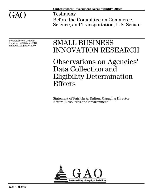 handle is hein.gao/gaobaaxnf0001 and id is 1 raw text is:                    United States Government Accountability Office
GAO                Testimony
                   Before the Committee on Commerce,
                   Science, and Transportation, U.S. Senate


For Release on Delivery
Expected at 2:30 a.m. EDT
Thursday, August 6, 2009


SMALL BUSINESS
INNOVATION RESEARCH


                   Observations on Agencies'
                   Data Collection and
                   Eligibility Determination
                   Efforts

                   Statement of Patricia A. Dalton, Managing Director
                   Natural Resources and Environment












                      A
                      & GAO

                          Accountability*Integrity*Reliability
GAO-09-956T


