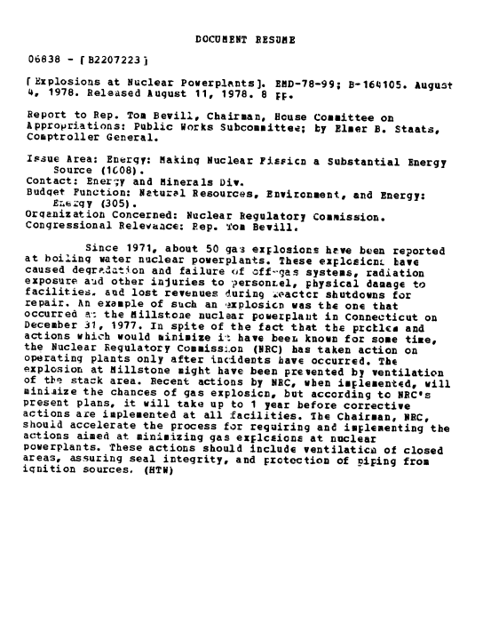 handle is hein.gao/gaobaaxug0001 and id is 1 raw text is: 

DOCUMENT BESDME


06838 - fB22072231

rExplosions at Nuclear Powerplants]. EMD-78-99; B-164105. August
4, 1978. Released Augqust 11, 1978. 8 pp.
Report to Rep. Tom Bevill, Chairman, House Committee on
Appropriations: Public Works Subcommittee; by Elmer B. Staats,
Comptroller General.
Issue Area: Energy: Making Nuclear Fissicn a Substantial Energy
     Source 1608).
 Contact: Enerqy and Minerals Div.
 Budqet Function: Natural Resources, Environment, and Energy:
     E.bq y (305).
Orqanization Concerned: Nuclear Regulatory Commission.
Congressional Relevance: Rep. Tom Bevill.

          Since 1971, about 50 gas explosions heve been reported
at boilinq water nuclear powerplants. These explGsicnL Lave
caused deqr.%ation and failure (if off-gas systems, radiation
exposure aad other injuries to ?ersonLel, physical damage to
facilities. aud lost revenues during .kactcr shutdowns for
repair. An example of such an explosicn was the one that
occurred a-: the Millstone nuclear powerplaiit in Connecticut on
December 31, 1977. In spite of the fact that the prctlca and
actions which would minimize it have beeL known for some tiae,
the Nuclear Regulatory Commiss:.on (NBC) has taken action on
operating plants only after incidents have occurred. The
explosion at Millstone might have been prevented by ventilation
of the stack area. Recent actions by NBC, when implemented, will
miniaize the chances of gas explosion, but according to NRC's
present plans, it will take up to 1 year before corrective
actions are implemented at all facilities. The Chairman, NRC,
should accelerate the process for requiring and implementing the
actions aimed at minimizing gas explcsions at nuclear
powerplants. These actions should include ventilatia of closed
areas, assuring seal integrity, and protection of piping from
iqnition sources. (HTW)


