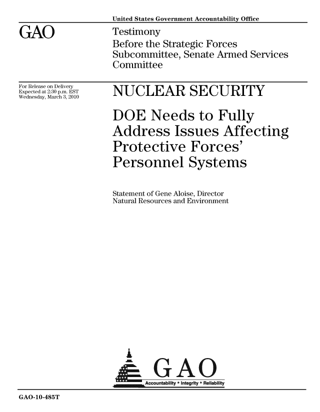 handle is hein.gao/gaobaaxyj0001 and id is 1 raw text is:                    United States Government Accountability Office
GAO                Testimony
                   Before the Strategic Forces
                   Subcommittee, Senate Armed Services
                   Committee


For Release on Delivery
Expected at 2:30 p.m. EST
Wednesday, March 3, 2010


NUCLEAR SECURITY

DOE Needs to Fully
Address Issues Affecting
Protective Forces'


Personnel


Statement of Gene Aloise, Director
Natural Resources and Environment


  G

.GAO
~Accountability * integrity * Reliability


GAO-10-485T


Systems


