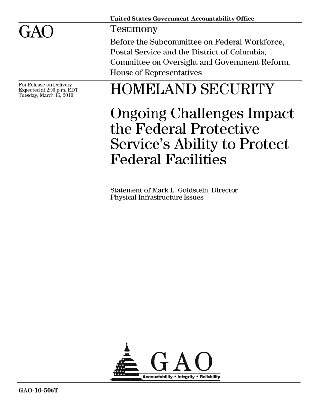 handle is hein.gao/gaobaaxzp0001 and id is 1 raw text is: 


GAO


United States Government Accountability Office
Testimony
Before the Subcommittee on Federal Workforce,
Postal Service and the District of Columbia,
Committee on Oversight and Government Reform,
House of Representatives


For Release on Delivery
Expected at 2:00 p.m. EDT
Tuesday, March 16, 2010


HOMELAND SECURITY


                    Ongoing Challenges Impact

                    the Federal Protective

                    Service's Ability to Protect

                    Federal Facilities


                    Statement of Mark L. Goldstein, Director
                    Physical Infrastructure Issues
















                       i

                       & GAO
                    Accountability * Integrty * Reliability
GAO-10-506T



