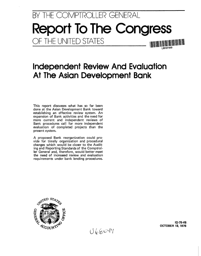 handle is hein.gao/gaobaaydt0001 and id is 1 raw text is: 


BY THE COMPTROLLER GENERAL



Report To The Congress


OF THE UNITED STATES


Independent Review And Evaluation

At The Asian Development Bank






This report discusses what has so far been
done at the Asian Development Bank toward
establishing an effective review system. An
expansion of Bank activities and the need for
more current and independent reviews of
Bank procedures call for more independent
evaluation of completed projects than the
present system.

A proposed Bank reorganization could pro-
vide for timely organization and procedural
changes which would be closer to the Audit-
ing and Reporting Standards of the Comptrol-
ler General and, therefore, would better meet
the need of increased review and evaluation
requirements under bank lending procedures.










    _D~l S2PJ



                                                                  ID-78-49,
                                                           OCTOBER 18, 1978


LM107440


