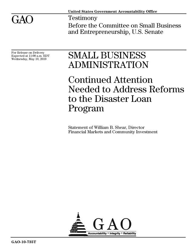 handle is hein.gao/gaobaayfv0001 and id is 1 raw text is:                    United States Government Accountability Office
GAO                Testimony
                   Before the Committee on Small Business
                   and Entrepreneurship, U.S. Senate


For Release on Delivery
Expected at 11:00 a.m. EDT
Wednesday, May 19, 2010


SMALL BUSINESS
ADMINISTRATION


                   Continued Attention
                   Needed to Address Reforms
                   to the Disaster Loan
                   Program

                   Statement of William B. Shear, Director
                   Financial Markets and Community Investment












                      A
                      &GAO
                   Accountability * integrity * Reliability
GAO-10-735T


