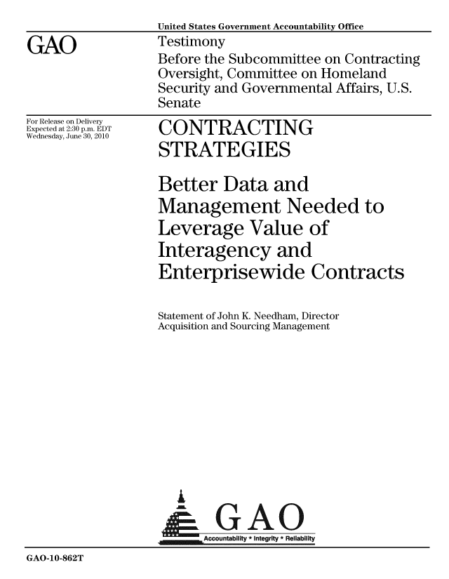 handle is hein.gao/gaobaayje0001 and id is 1 raw text is:                   United States Government Accountability Office
GAO               Testimony
                  Before the Subcommittee on Contracting
                  Oversight, Committee on Homeland
                  Security and Governmental Affairs, U.S.
                  Senate


For Release on Delivery
Expected at 2:30 p.m. EDT
Wednesday, June 30, 2010


CONTRACTING
STRATEGIES

Better Data and
Management Needed to
Leverage Value of
Interagency and
Enterprisewide Contracts


                  Statement of John K. Needham, Director
                  Acquisition and Sourcing Management










                     I
                     &GAO
                         Accountability * Integrity * Reliability
GAO-10-862T


