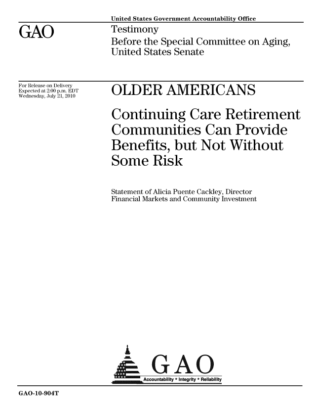 handle is hein.gao/gaobaaykr0001 and id is 1 raw text is: United States Government Accountability Office
Testimony
Before the Special Committee on Aging,
United States Senate


For Release on Delivery
Expected at 2:00 p.m. EDT
Wednesday, July 21, 2010


OLDER AMERICANS


                   Continuing Care Retirement
                   Communities Can Provide
                   Benefits, but Not Without
                   Some Risk

                   Statement of Alicia Puente Cackley, Director
                   Financial Markets and Community Investment













                      A
                    N GAO

                          Accountability * Integrity * Reliability
GAO-10-904T


GAO



