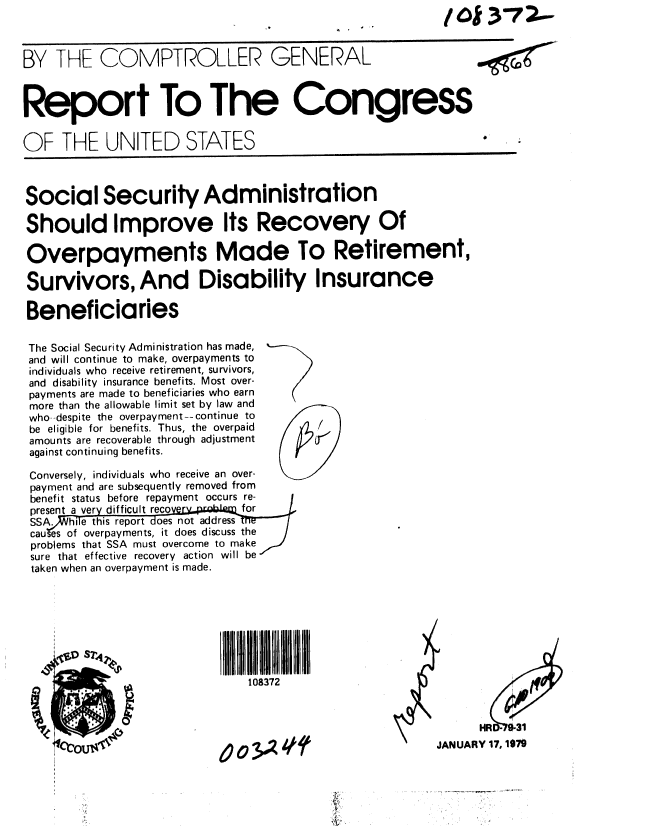 handle is hein.gao/gaobaayml0001 and id is 1 raw text is:                                                 .    ~ 01/         20 7.-


BY THE COMPTROLLER GENERAL



Report To The Congress

OF THE UNITED STATES



Social Security Administration

Should Improve Its Recovery Of

Overpayments Made To Retirement,

Survivors, And Disability Insurance

Beneficiaries

The Social Security Administration has made, ,-
and will continue to make, overpayments to
individuals who receive retirement, survivors,
and disability insurance benefits. Most over-
payments are made to beneficiaries who earn
more than the allowable limit set by law and
who--despite the overpayment--continue to
be eligible for benefits. Thus, the overpaid
amounts are recoverable through adjustment
against continuing benefits.

Conversely, individuals who receive an over-
payment and are subsequently removed from
benefit status before repayment occurs re-
present a ver difficult reco for
SSA.  hi e this report oes not address
cau es of overpayments, it does discuss the
problems that SSA must overcome to make
sure that effective recovery action will be
taken when an overpayment is made.








                              108372



                                                             HR  9-31

                 poui     00A41JANUARY 17, 179


