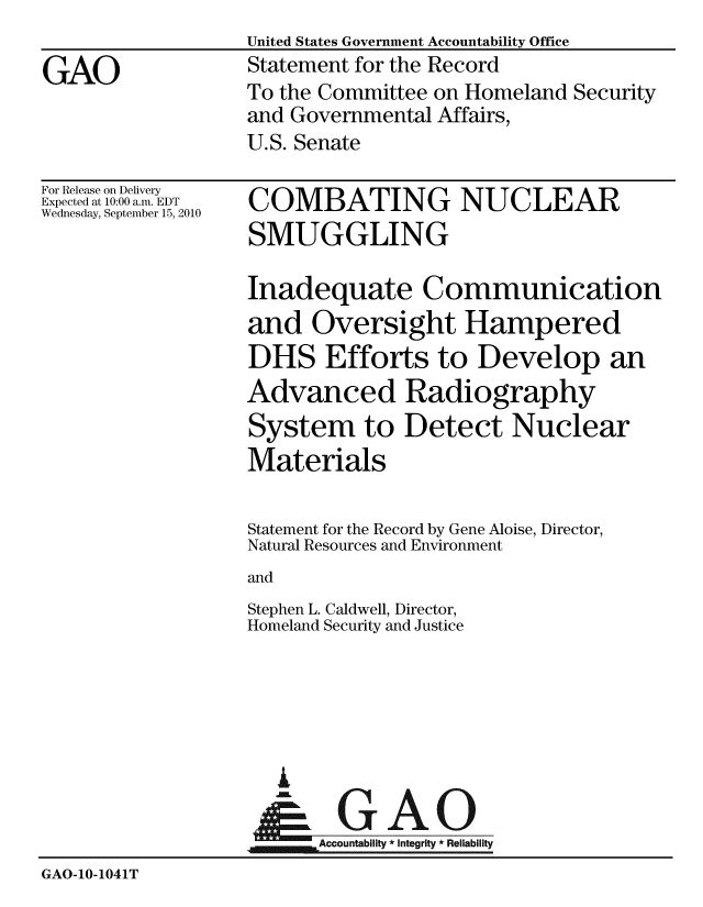 handle is hein.gao/gaobaaymy0001 and id is 1 raw text is: United States Government Accountability Office
Statement for the Record
To the Committee on Homeland Security
and Governmental Affairs,
U.S. Senate


For Release on Delivery
Expected at 10:00 a.m. EDT
Wednesday, September 15, 2010


COMBATING NUCLEAR
SMUGGLING

Inadequate Communication
and Oversight Hampered
DHS Efforts to Develop an
Advanced Radiography
System to Detect Nuclear
Materials

Statement for the Record by Gene Aloise, Director,
Natural Resources and Environment
and
Stephen L. Caldwell, Director,
Homeland Security and Justice


                     A

                         Accountability * Integrity * Reliability
GAO-10-1041T


GAO


