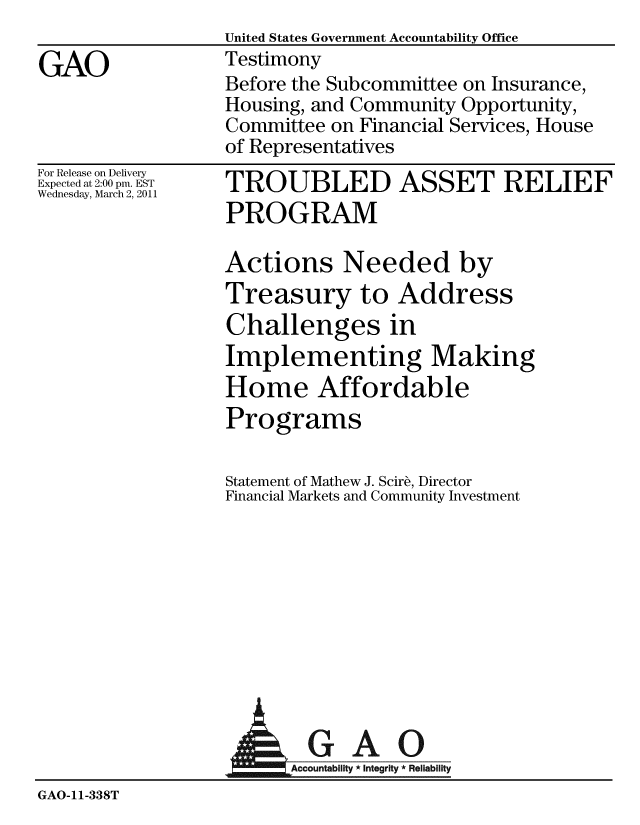handle is hein.gao/gaobaayqz0001 and id is 1 raw text is:                  United States Government Accountability Office
GAO              Testimony
                 Before the Subcommittee on Insurance,
                 Housing, and Community Opportunity,
                 Committee on Financial Services, House
                 of Representatives


For Release on Delivery
Expected at 2:00 pm. EST
Wednesday, March 2, 2011


TROUBLED ASSET RELIEF
PROGRAM

Actions Needed by
Treasury to Address
Challenges in
Implementing Making
Home Affordable
Programs

Statement of Mathew J. Scir , Director
Financial Markets and Community Investment


                         GAO

GAO-11-338T


