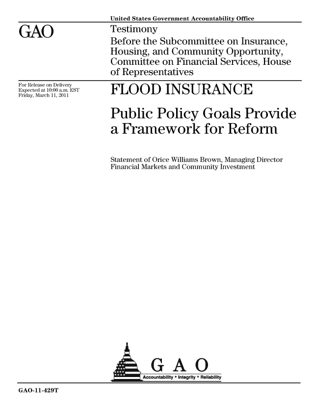 handle is hein.gao/gaobaaysk0001 and id is 1 raw text is:                    United States Government Accountability Office
GAO                Testimony
                   Before the Subcommittee on Insurance,
                   Housing, and Community Opportunity,
                   Committee on Financial Services, House
                   of Representatives


For Release on Delivery
Expected at 10:00 a.m. EST
Friday, March 11, 2011


FLOOD INSURANCE


Public Policy Goals Provide
a Framework for Reform

Statement of Orice Williams Brown, Managing Director
Financial Markets and Community Investment


                            AGAO


GAO-11-429T


