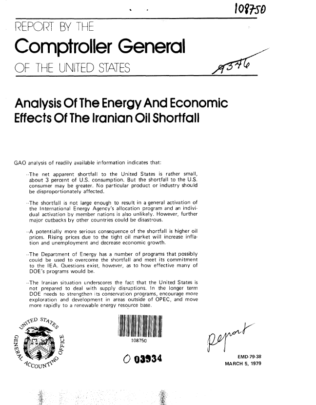 handle is hein.gao/gaobaaysl0001 and id is 1 raw text is: 



REPORT BY THE



Comptroller General


OF THE UNiTED STATES





Analysis Of The Energy And Economic

Effects Of The Iranian Oil Shortfall






GAO analysis of readily available information indicates that:

    --The net apparent shortfall to the United States is rather small,
    about 3 percent of U.S. consumption. But the shortfall to the U.S.
    consumer may be greater. No particular product or industry should
    be disproportionately affected.

    --The shortfall is not large enough to result in a general activation of
    the International Energy Agency's allocation program and an indivi-
    dual activation by member nations is also unlikely. However, further
    major cutbacks by other countries could be disastrous.

    --A potentially more serious consequence of the shortfall is higher oil
    prices. Rising prices due to the tight oil market will increase infla-
    tion and unemployment and decrease economic growth.

    --The Department of Energy has a number of programs that possibly
    could be used to overcome the shortfall and meet its commitment
    to the lEA. Questions exist, however, as to how effective many of
    DOE's programs would be.

    --The Iranian situation underscores the fact that the United States is
    not prepared to deal with supply disruptions. In the longer term
    DOE needs to strengthen its conservation programs, encourage more
    exploration and development in areas outside of OPEC, and move
    more rapidly to a renewable energy resource base.





                                       108750


                                     0  03I934                             EMD-79-38
                                                                       MARCH 5, 1979


