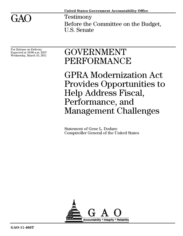 handle is hein.gao/gaobaaytf0001 and id is 1 raw text is: United States Government Accountability Office
Testimony
Before the Committee on the Budget,
U.S. Senate


For Release on Delivery
Expected at 10:00 a.m. EDT
Wednesday, March 16, 2011


GOVERNMENT
PERFORMANCE


GPRA Modernization Act
Provides Opportunities to
Help Address Fiscal,
Performance, and
Management Challenges

Statement of Gene L. Dodaro
Comptroller General of the United States


                        AGAO
                      AAccoutt U
GAO-11-466T


GAO


