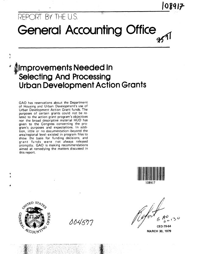 handle is hein.gao/gaobaaywi0001 and id is 1 raw text is: 



  REPORT B THE U S.

  General Accounting Offices










jmprovements Needed In

  Selecting And Processing

  Urban Development Action Grants



  GAO has reservations about the Department
  of Housing and Urban Development's use of
  Urban Development Action Grant funds. The
  purposes of certain grants could not be re-
  lated to the action grant program's objectives
  nor the broad descriptive material HUD has
  given to the Congress concerning the pro-
  gram's purposes and expectations. In addi-
  tion, Little or no documentation--beyond the
  area/regional level--existed in program files to
  show the basis for funding decisions, and
  grant funds were not always released
  promptly. GAO is making recommendations
  aimed at remedying the matters discussed in
  this report.







                                                        108917








                 t167
                                                     /      CED-79-64

     tCCOU1i                                           MARCH 30, 1979


