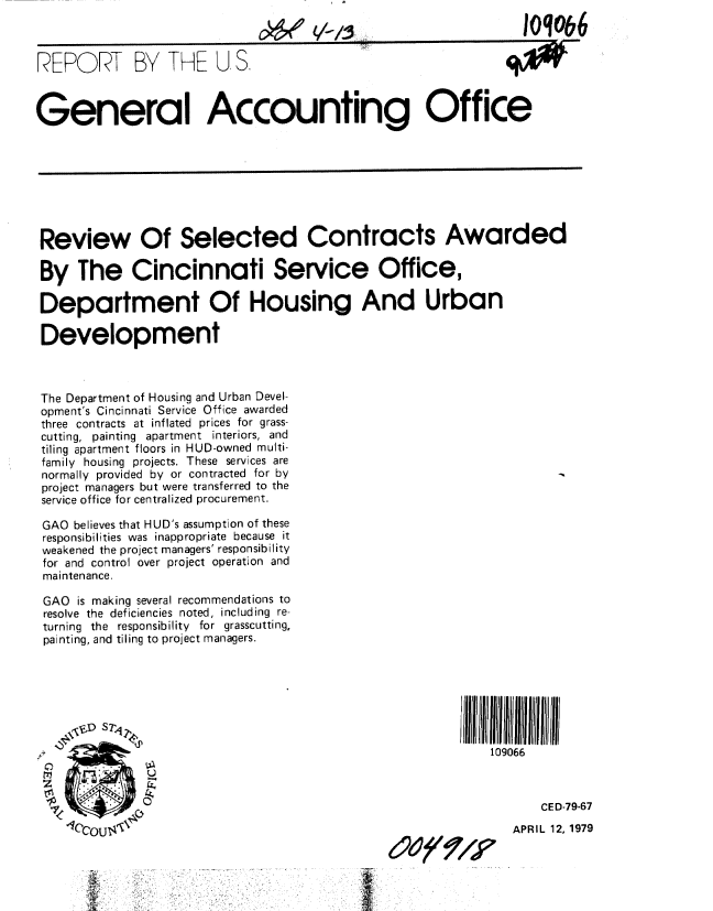 handle is hein.gao/gaobaayyb0001 and id is 1 raw text is: 
V-vs


IoMo&6


REPORT BY THE U S.



General Accounting Office


Review Of Selected Contracts Awarded

By The Cincinnati Service Office,

Department Of Housing And Urban

Development



The Department of Housing and Urban Devel-
opment's Cincinnati Service Office awarded
three contracts at inflated prices for grass-
cutting, painting apartment interiors, and
tiling apartment floors in HUD-owned multi-
family housing projects. These services are
normally provided by or contracted for by
project managers but were transferred to the
service office for centralized procurement.

GAO believes that HUD's assumption of these
responsibilities was inappropriate because it
weakened the project managers' responsibility
for and control over project operation and
maintenance.

GAO is making several recommendations to
resolve the deficiencies noted, including re-
turning the responsibility for grasscutting,
painting, and tiling to project managers.







                                                          109066



                                                                 CE D-79-67
                  -Iccou 4' NAPR IL 12, 1979


