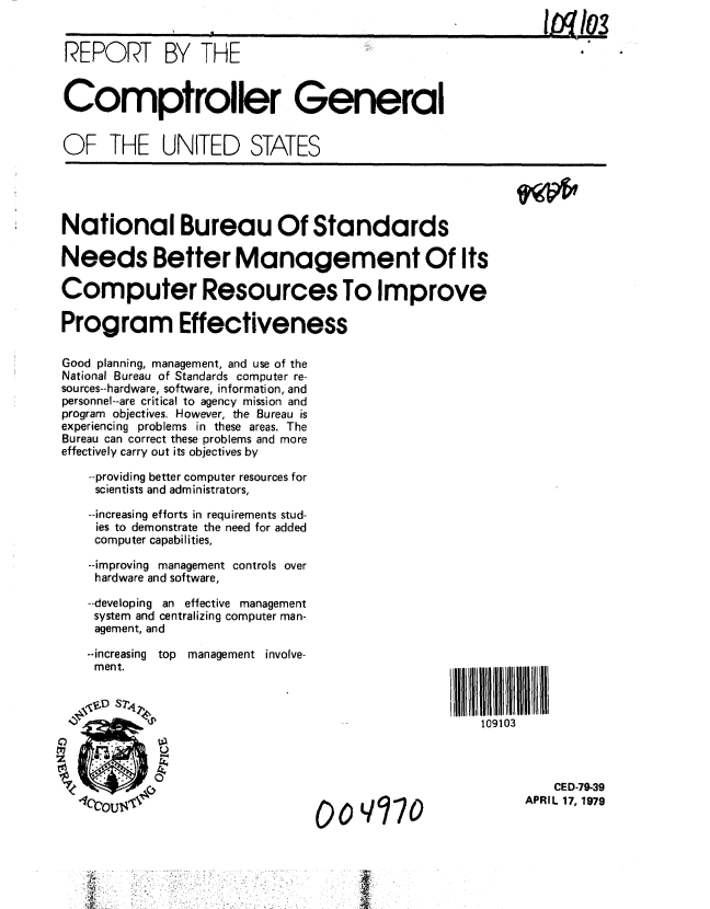 handle is hein.gao/gaobaayza0001 and id is 1 raw text is: 


REPORT BY THE


Comptroller General


OF THE UNITED STATES





National Bureau Of Standards

Needs Better Management Of Its

Computer Resources To Improve

Program Effectiveness

Good planning, management, and use of the
National Bureau of Standards computer re-
sources--hardware, software, information, and
personnel--are critical to agency mission and
program objectives. However, the Bureau is
experiencing problems in these areas. The
Bureau can correct these problems and more
effectively carry out its objectives by

   --providing better computer resources for
   scientists and administrators,

   --increasing efforts in requirements stud-
   ies to demonstrate the need for added
   computer capabilities,

   --improving management controls over
   hardware and software,

   --developing an effective management
   system and centralizing computer man-
   agement, and


--increasing top
ment.


management involve-


    CED-79-39
APRIL 17, 1979


00oYq70


109103


