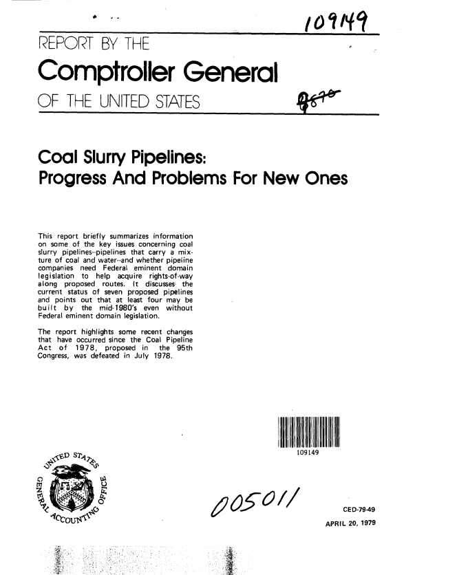 handle is hein.gao/gaobaazad0001 and id is 1 raw text is: 



REPORT BY THE


Comptroller General


OF THE UNITED STATES


Coal Slurry Pipelines:

Progress And Problems For New Ones





This report briefly summarizes information
on some of the key issues concerning coal
slurry pipelines--pipelines that carry a mix-
ture of coal and water--and whether pipeline
companies need Federal eminent domain
legislation to help acquire rights-of-way
along proposed routes. It discusses,  the
current status of seven proposed pipelines
and points out that at least four may be
built by the mid-1980's even without
Federal eminent domain legislation.

The report highlights some recent changes
that have occurred since the Coal Pipeline
Act of 1978, proposed in      the 95th
Congress, was defeated in July 1978.










              ~ s~r~109149





                                                        CE D-79-49
             Iillcltlu,41llll






                                                    APRIL 20, 1979

    .    .
           .. .. :                ', .


