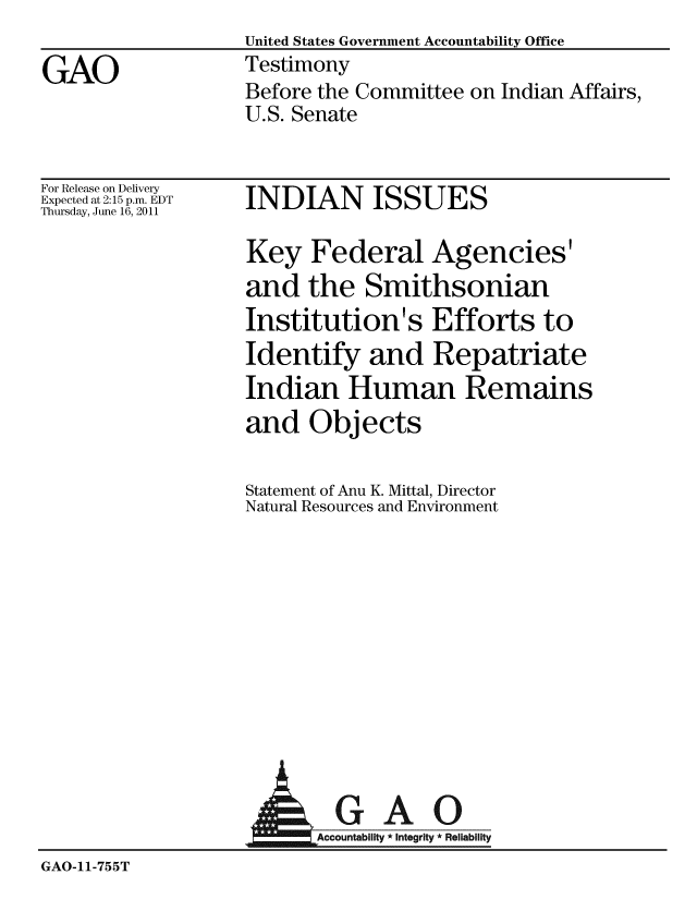handle is hein.gao/gaobaazbj0001 and id is 1 raw text is: United States Government Accountability Office
Testimony
Before the Committee on Indian Affairs,
U.S. Senate


For Release on Delivery
Expected at 2:15 p.m. EDT
Thursday, June 16, 2011


INDIAN ISSUES


Key Federal Agencies'
and the Smithsonian
Institution's Efforts to
Identify and Repatriate
Indian Human Remains
and Objects

Statement of Anu K. Mittal, Director
Natural Resources and Environment


                   AGAO
                      GA-cco byr5R
GAO-11-755T


GAO



