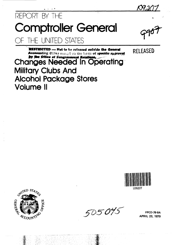 handle is hein.gao/gaobaazbs0001 and id is 1 raw text is: 
REPORT BY THE
Comptroller General
OF THE UNITED STATES


    'OWNEICT ED -WMt ft be rfasd ovts~d. e GowU
    Aaeuutfng CIN'ta   -4 L ~   p.0  jpea
      *10i 4j   I~e  ON L;n,r.sI w tzja ofs -z  aop
Changes Needed In Operating
Military Clubs And
Alcohol Package Stores
Volume II


RELEASED


109207


~~$79~5~ o/&


  FPCD-79-9A
APRIL 23, 1979


