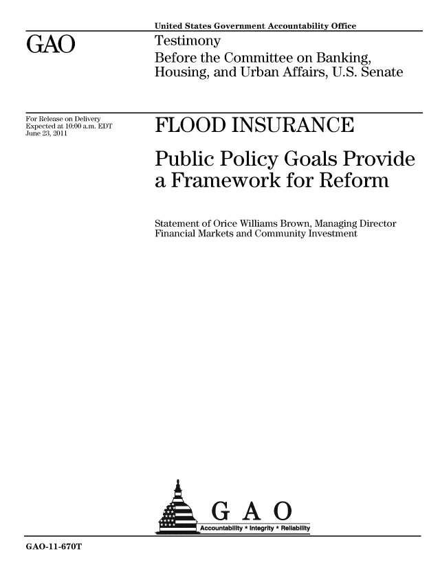 handle is hein.gao/gaobaazbu0001 and id is 1 raw text is: 
                    United States Government Accountability Office

GAO                 Testimony
                    Before the Committee on Banking,
                    Housing, and Urban Affairs, U.S. Senate


For Release on Delivery
Expected at 10:00 a.m. EDT
June 23, 2011


FLOOD INSURANCE


Public Policy Goals Provide

a Framework for Reform


Statement of Orice Williams Brown, Managing Director
Financial Markets and Community Investment


                              GAO

                    Accountability * Integrity * Reliability

GAO-11-670T


