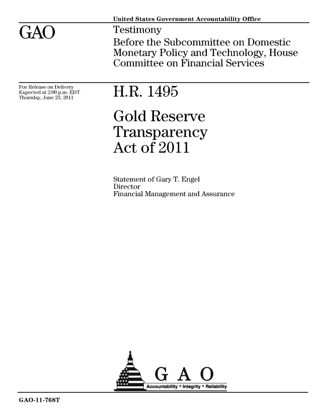 handle is hein.gao/gaobaazcc0001 and id is 1 raw text is: 
                     United States Government Accountability Office

GAO                  Testimony
                     Before the Subcommittee on Domestic
                     Monetary Policy and Technology, House
                     Committee on Financial Services


For Release on Delivery
Expected at 2:00 p.m. EDT
Thursday, June 23, 2011


H.R. 1495


Gold Reserve
Transparency
Act of 2011


Statement of Gary T. Engel
Director
Financial Management and Assurance


                        AGAO

                            Accountability * Integrity  Reliability
GAO-11-768T


