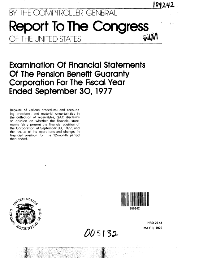 handle is hein.gao/gaobaazcl0001 and id is 1 raw text is: 


BY THE COMPTROLLER GENERAL



Report To The Congress


OF THE UNITED STATES                               ($QJV


Examination Of Financial Statements

Of The Pension Benefit Guaranty

Corporation For The Fiscal Year

Ended September 30, 1977



Because of various procedural and account-
ing problems, and material uncertainties in
the collection of receivables, GAO disclaims
an opinion on whether the financial state-
ments fairly present the financial position of
the Corporation at September 30, 1977, and
the results of its operations and changes in
financial position for the 12-month period
then ended.


00'O)- 3;1


109242


       HRD-79-44
     MAY 3, 1979


