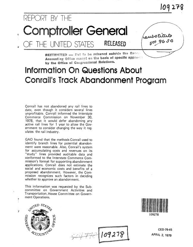 handle is hein.gao/gaobaazcv0001 and id is 1 raw text is: 



REPORT BY THE

Comptroller General


6, OF THE UNITED STATES


       anT the lbs               of scif  a5 t,f

by the Offce 01 ~


Information On Questions About
Conrail's Track Abandonment Program






Conrail has not abandoned any rail lines to
date, even though it considers several lines
unprofitable. Conrail informed the Interstate
Commerce Commission on November 30,
1978, that it would defer abandoning any
active rail lines for 1 year to allow the Gov-
ernment to consider changing the way it reg-
ulates the rail industry.

GAO found that the methods Conrail used to
identify branch lines for potential abandon-
ment were reasonable. Also, Conrail's system
for accumulating costs and revenues on its
study lines provided auditable data and
conformed to the Interstate Commerce Com-
mission's format for supporting abandonment
applications. Conrail does not estimate the
social and economic costs and benefits of a
proposed abandonment. However, the Com-
mission recognizes such factors in deciding
whether to approve an abandonment.


This information was requested by the Sub-
committee on Government Activities and
Transportation, House Committee on Govern-
ment Operations.





    4)4
              2
Z


)


/


109278


   CED-79-45
APRIL 2, 1979


1092-79


RELEASED


I 0jo2 I?


