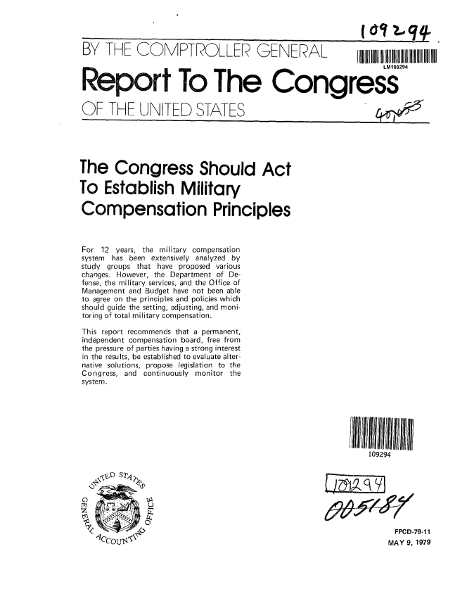 handle is hein.gao/gaobaazdj0001 and id is 1 raw text is: 




BY THE COMPTROLLER- ENERAL                               IIIIII
                                                              LM109294


 Report To The Congress


 OF THE UNITED STATES






 The Congress Should Act

To Establish Military

Compensation Principles



For 12 years, the military compensation
system has been extensively analyzed by
study groups that have proposed various
changes. However, the Department of De-
fense, the military services, and the Office of
Management and Budget have not been able
to agree on the principles and policies which
should guide the setting, adjusting, and moni-
toring of total military compensation.

This report recommends that a permanent,
independent compensation board, free from
the pressure of parties having a strong interest
in the results, be established to evaluate alter-
native solutions, propose legislation to the
Congress, and continuously monitor the
system.







                                                           109294

      ID STq





                                                                 FPCD-79-1 1
    CC-LOUJ  MAY 9, 1979



