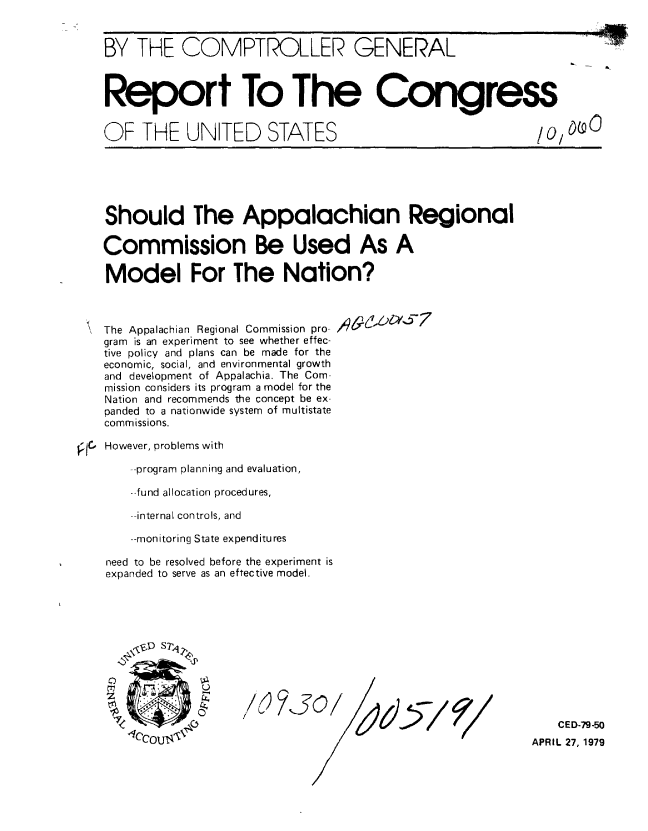 handle is hein.gao/gaobaazdm0001 and id is 1 raw text is: 


BY THE COMPTROLLER GENERAL



Report To The Congress


OF THE UNITED STATES


Should The Appalachian Regional

Commission Be Used As A

Model For The Nation?


The Appalachian Regional Commission pro-
gram is an experiment to see whether effec-
tive policy and plans can be made for the
economic, social, and environmental growth
and development of Appalachia. The Com-
mission considers its program a model for the
Nation and recommends the concept be ex-
panded to a nationwide system of multistate
commissions.

However, problems with

    --program planning and evaluation,

    --fund allocation procedures,

    --internal controls, and

    --monitoring State expenditures

need to be resolved before the experiment is
expanded to serve as an effective model.


~/ )~J@/


    CED-79-50
APRIL 27, 1979


.MIN


o.


t/000


