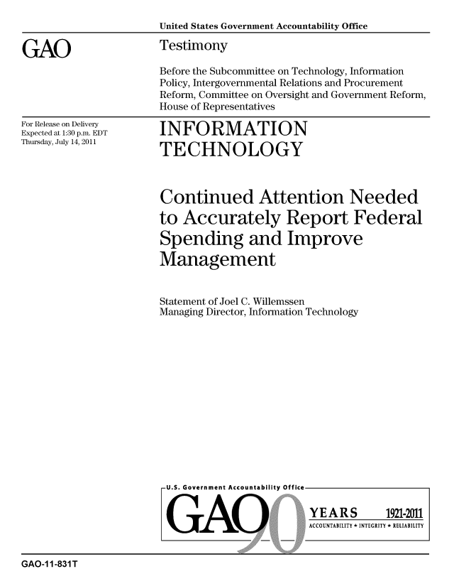 handle is hein.gao/gaobaazds0001 and id is 1 raw text is: 
                      United States Government Accountability Office

GAO                   Testimony
                      Before the Subcommittee on Technology, Information
                      Policy, Intergovernmental Relations and Procurement
                      Reform, Committee on Oversight and Government Reform,
                      House of Representatives


For Release on Delivery
Expected at 1:30 p.m. EDT
Thursday, July 14, 2011


INFORMATION

TECHNOLOGY


Continued Attention Needed

to Accurately Report Federal

Spending and Improve

Management


Statement of Joel C. Willemssen
Managing Director, Information Technology


U.S. Government Accountability Office



GAO


YEARS


1921-2011


ACCOUNTABILITY * INTEGRITY * RELIABILITY


GAO-1 1-831 T


