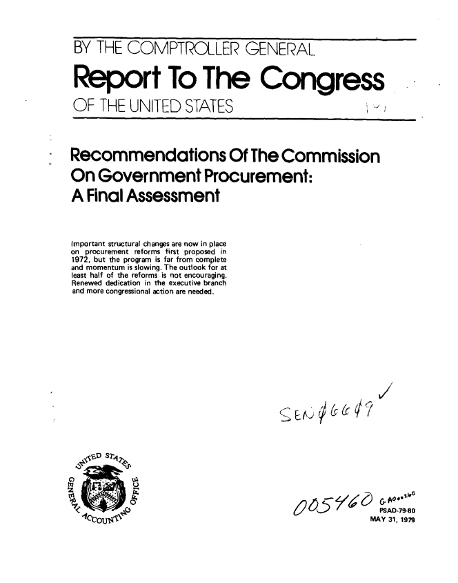 handle is hein.gao/gaobaazht0001 and id is 1 raw text is: 


BY THE COMPTROLLER GENERAL


Report To The Congress

OF THE UNITED STATES                               -'



Recommendations Of The Commission

On Government Procurement:
A Final Assessment



Important structural changes are now in place
on procurement reforms first proposed in
1972, but the program is far from complete
and momentum is slowing. The outlook for at
least half of the reforms is not encouraging.
Renewed dedication in the executive branch
and more congressional action are needed.


/


i  r - r 4 / A r F & A o e* .f
     6 5      PSAD-79-80
            MAY 31, 1979


u-) I/


