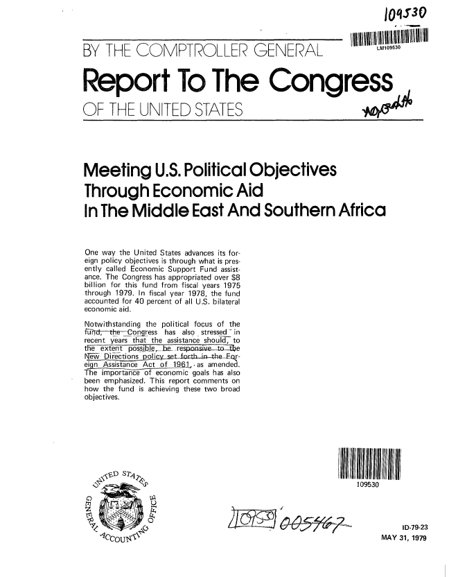 handle is hein.gao/gaobaazia0001 and id is 1 raw text is:                                                         JO S30



BY THE COMPTROLLE               GENEAL GEN09530



Report To The Congress

OF THE UNITED STATES






Meeting U.S. Political Objectives

Through Economic Aid

In The Middle East And Southern Africa



One way the United States advances its for-
eign policy objectives is through what is pres-
ently called Economic Support Fund assist-
ance. The Congress has appropriated over $8
billion for this fund from fiscal years 1975
through 1979. In fiscal year 1978, the fund
accounted for 40 percent of all U.S. bilateral
economic aid.
Notwithstanding the political focus of the
fC-onqess has also stressed- in
recent years that the assistance shout-I, to
the extent possible,_be_ _responsive to the
fe- Di6ctions policy s  rth in the-or-
eign Assistance Act of 1961,.as amendea.
The importance of economic goals has also
been emphasized. This report comments on
how the fund is achieving these two broad
objectives.









                                                   109530




                                                           I D-79-23
                'IccouMAY 31, 1979


